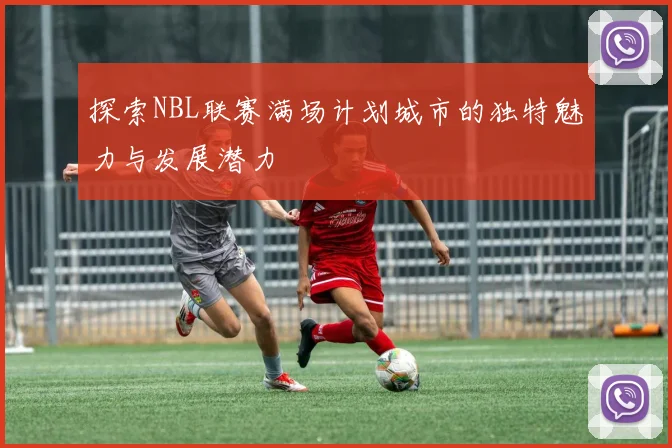 探索NBL联赛满场计划城市的独特魅力与发展潜力