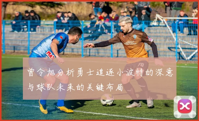 曾令旭分析勇士追逐小波特的深意与球队未来的关键布局