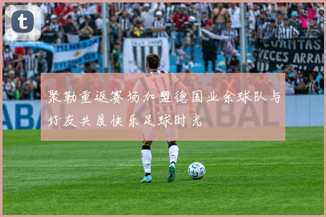 聚勒重返赛场加盟德国业余球队与好友共度快乐足球时光