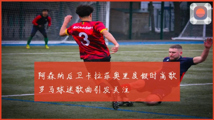 阿森纳后卫卡拉菲奥里度假时高歌罗马球迷歌曲引发关注