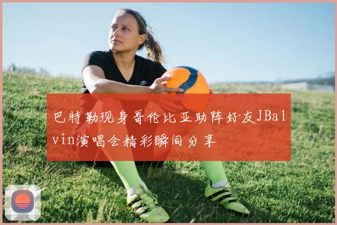 巴特勒现身哥伦比亚助阵好友JBalvin演唱会精彩瞬间分享