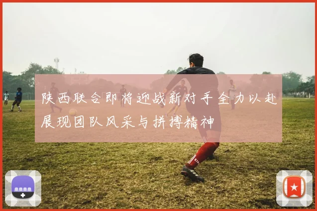 陕西联合即将迎战新对手全力以赴展现团队风采与拼搏精神