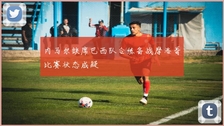 内马尔缺席巴西队合练备战摩洛哥比赛状态成疑