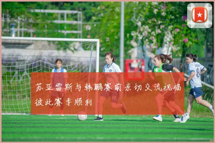 苏亚雷斯与韩鹏赛前亲切交流祝福彼此赛季顺利