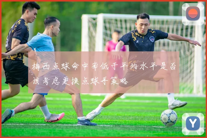 梅西点球命中率低于平均水平是否该考虑更换点球手策略