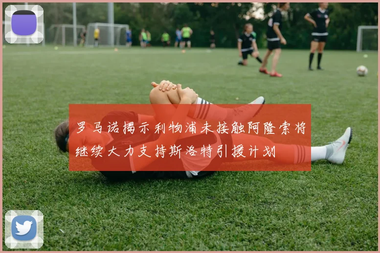 罗马诺揭示利物浦未接触阿隆索将继续大力支持斯洛特引援计划