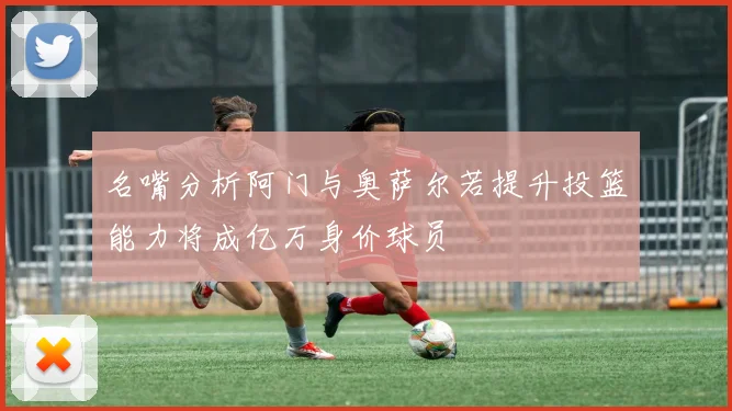 名嘴分析阿门与奥萨尔若提升投篮能力将成亿万身价球员