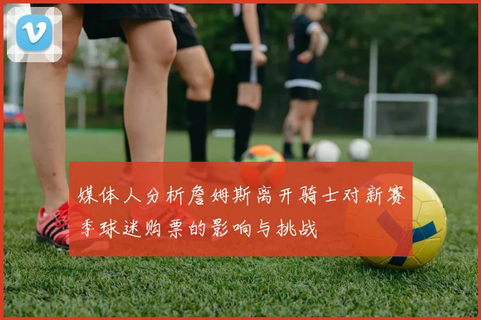 媒体人分析詹姆斯离开骑士对新赛季球迷购票的影响与挑战