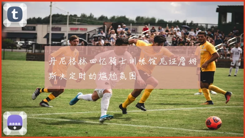 丹尼格林回忆骑士训练馆见证詹姆斯决定时的尴尬氛围