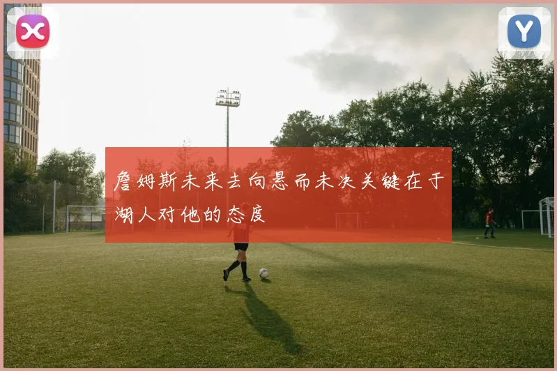 詹姆斯未来去向悬而未决关键在于湖人对他的态度