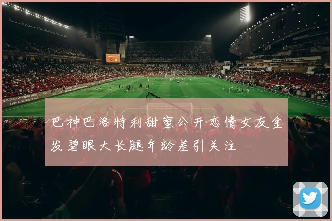 巴神巴洛特利甜蜜公开恋情女友金发碧眼大长腿年龄差引关注