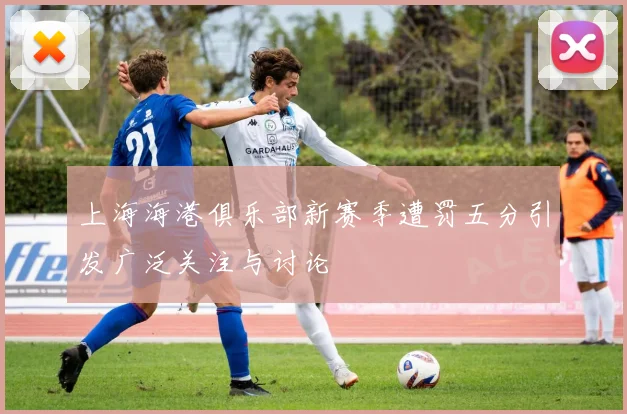 上海海港俱乐部新赛季遭罚五分引发广泛关注与讨论